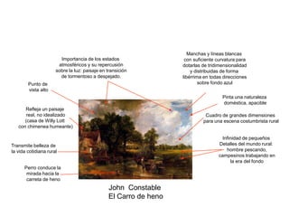 John Constable
El Carro de heno
Refleja un paisaje
real, no idealizado
(casa de Willy Lott
con chimenea humeante)
Importancia de los estados
atmosféricos y su repercusión
sobre la luz: paisaje en transición
de tormentoso a despejado.
Manchas y líneas blancas
con suficiente curvatura para
dotarlas de tridimensionalidad
y distribuidas de forma
libérrima en todas direcciones
sobre fondo azul
Transmite belleza de
la vida cotidiana rural
Infinidad de pequeños
Detalles del mundo rural:
hombre pescando,
campesinos trabajando en
la era del fondo
Perro conduce la
mirada hacia la
carreta de heno
Cuadro de grandes dimensiones
para una escena costumbrista rural
Punto de
vista alto
Pinta una naturaleza
doméstica, apacible
 