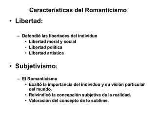 Características del Romanticismo
• Libertad:
– Defendió las libertades del individuo
• Libertad moral y social
• Libertad política
• Libertad artística
• Subjetivismo:
– El Romanticismo
• Exaltó la importancia del individuo y su visión particular
del mundo.
• Reivindicó la concepción subjetiva de la realidad.
• Valoración del concepto de lo sublime.
 