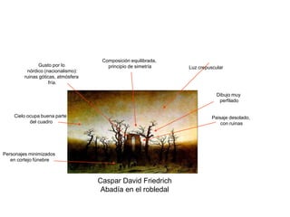 Caspar David Friedrich
Abadía en el robledal
Paisaje desolado,
con ruinas
Cielo ocupa buena parte
del cuadro
Luz crepuscular
Personajes minimizados
en cortejo fúnebre
Gusto por lo
nórdico (nacionalismo):
ruinas góticas, atmósfera
fría.
Dibujo muy
perfilado
Composición equilibrada,
principio de simetría
 
