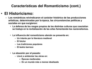 Características del Romanticismo (cont.)
• El Historicismo:
– Los románticos reivindicaron el carácter histórico de las producciones
artísticas, determinadas por la época, las circunstancias políticas y
sociales en que surgieron:
• La defensa de los rasgos propios de las distintas culturas que coexistían
se tradujo en la revitalización de las artes fomentando los nacionalismos.
• La influencia del romanticismo alemán se presenta en:
– Un interés por la literatura medieval
– El folclor
– Las tradiciones populares
– El teatro barroco
• La obsesión por el pasado:
– Llevó a ambientar las obras en:
» Épocas medievales
» En un mundo más o menos idealizado
 