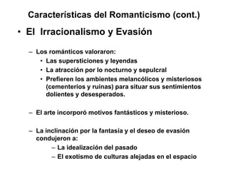 Características del Romanticismo (cont.)
• El Irracionalismo y Evasión
– Los románticos valoraron:
• Las supersticiones y leyendas
• La atracción por lo nocturno y sepulcral
• Prefieren los ambientes melancólicos y misteriosos
(cementerios y ruinas) para situar sus sentimientos
dolientes y desesperados.
– El arte incorporó motivos fantásticos y misterioso.
– La inclinación por la fantasía y el deseo de evasión
condujeron a:
– La idealización del pasado
– El exotismo de culturas alejadas en el espacio
 