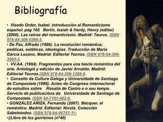 Bibliografía
• Visedo Order, Isabel. Introducción al Romanticismo
español, pag 165 Berlín, Isaiah & Hardy, Henry (editor)
(2000). Las raíces del romanticismo. Madrid: Taurus. ISBN
978-84-306-0369-5.
• De Paz, Alfredo (1986). La revolución romántica;
poéticas, estéticas, ideologías. Traducción de María
García Lozano. Madrid: Editorial Tecnos. ISBN 978-84-309-
3960-2.
• VV.AA. (1994). Fragmentos para una teoría romántica del
arte. Antología y edición de Javier Arnaldo. Madrid:
Editorial Tecnos.ISBN 978-84-309-1388-6.
• Consello da Cultura Galega y Universidade de Santiago
de Compostela (1986). Actas do Congreso internacional
de estudios sobre Rosalía de Castro e o seu tempo.
Servicio de publicacións da Universidade de Santiago de
Compostela. ISBN 84-7191-402-6.
• GONZÁLEZ ARIZA, Fernando (2007). Bécquer, el
romántico. Madrid. Editorial: Nivola. Colección
Sabelotodos. ISBN 978-84-96751-11-
•8Libro de los gorriones (nº40)
 