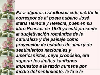 Para algunos estudiosos este mérito le
corresponde al poeta cubano José
María Heredia y Heredia, pues en su
libro Poesías de 1825 ya está presente
la subjetivación romántica de la
naturaleza y del paisaje como
proyección de estados de alma y de
sentimientos nacionales y
americanistas, cuyo propósito, era
superar los limites kantianos
impuestos a la razón humana por
medio del sentimiento, la fe o la
 