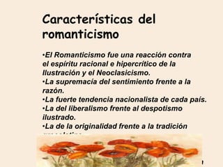 Características del
romanticismo
•El Romanticismo fue una reacción contra
el espíritu racional e hipercrítico de la
Ilustración y el Neoclasicismo.
•La supremacía del sentimiento frente a la
razón.
•La fuerte tendencia nacionalista de cada país.
•La del liberalismo frente al despotismo
ilustrado.
•La de la originalidad frente a la tradición
grecolatina.
•La de la creatividad frente a la imitación
neoclásica.
•La de la obra imperfecta, inacabada y abierta
 