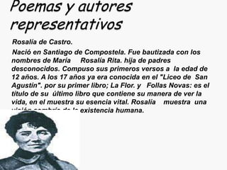 Poemas y autores
representativos
Rosalía de Castro.
Nació en Santiago de Compostela. Fue bautizada con los
nombres de María Rosalía Rita. hija de padres
desconocidos. Compuso sus primeros versos a la edad de
12 años. A los 17 años ya era conocida en el "Liceo de San
Agustín". por su primer libro; La Flor. y Follas Novas: es el
título de su último libro que contiene su manera de ver la
vida, en el muestra su esencia vital. Rosalía muestra una
visión sombría de la existencia humana.
 