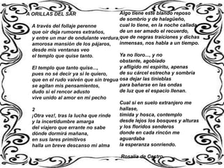 A ORILLAS DEL SAR                     Algo tiene este blando reposo
                                      de sombrío y de halagüeño,
 A través del follaje perenne         cual lo tiene, en la noche callada,
 que oír deja rumores extraños,       de un ser amado el recuerdo,
 y entre un mar de ondulante verdura,que de negras traiciones y dichas
 amorosa mansión de los pájaros,      inmensas, nos habla a un tiempo.
 desde mis ventanas veo
 el templo que quise tanto.           Ya no lloro..., y no
                                      obstante, agobiado
 El templo que tanto quise...,        y afligido mi espíritu, apenas
 pues no sé decir ya si le quiero,    de su cárcel estrecha y sombría
 que en el rudo vaivén que sin tregua osa dejar las tinieblas
 se agitan mis pensamientos,          para bañarse en las ondas
 dudo si el rencor adusto             de luz que el espacio llenan.
 vive unido al amor en mi pecho
                                      Cual si en suelo extranjero me
 2                                    hallase,
 ¡Otra vez!, tras la lucha que rinde  tímida y hosca, contemplo
 y la incertidumbre amarga            desde lejos los bosques y alturas
 del viajero que errante no sabe      y los floridos senderos
 dónde dormirá mañana,                donde en cada rincón me
 en sus lares primitivos              aguardaba
 halla un breve descanso mi alma      la esperanza sonriendo.

                                       Rosalía de Castro.
 