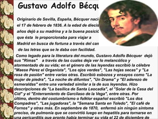Gustavo Adolfo Bécquer
 Originario de Sevilla, España, Bécquer nació
 el 17 de febrero de 1836. A la edad de diecisiete
 años dejó a su madrina y a la buena posición
 que ésta le proporcionaba para viajar a
 Madrid en busca de fortuna a través del campo
  de las letras que se le daba con facilidad.
 Como legado para la literatura del mundo, Gustavo Adolfo Bécquer dejó
sus "Rimas" a través de las cuales deja ver lo melancólico y
atormentado de su vida; en el género de las leyendas escribió la célebre
"Maese Pérez el Organista", "Los ojos verdes", "Las hojas secas" y "La
rosa de pasión" entre varias otras. Escribió esbozos y ensayos como "La
mujer de piedra", "La noche de difuntos", "Un Drama" y "El aderezo de
esmeraldas" entre una variedad similar a la de sus leyendas. Hizo
descripciones de "La basílica de Santa Leocadia", el "Solar de la Casa del
Cid" y el "Enterramiento de Garcilaso de la Vega", entre otras. Por
último, dentro del costumbrismo o folklor español escribió "Los dos
Compadres", "Las jugadoras", la "Semana Santa en Toledo", "El café de
Fornos" y otras más. En septiembre de 1870, enfermó sin ningún síntoma
preciso, de pulmonía que se convirtió luego en hepatitis para tornarse en
una pericarditis que pronto había terminar su vida el 22 de diciembre de
 