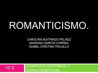 ROMANTICISMO.
CAROLINA BUITRAGO PELÁEZ
MARIANA GARCÍA CORREA
ISABEL CRISTINA TRUJILLO
CONTEXTO HISTORICO Y
CARACTERISTICAS.
10°2
 