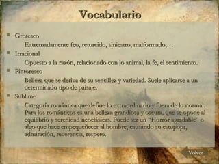 Grotesco  Extremadamente feo, retorcido, siniestro, malformado,… Irracional Opuesto a la razón, relacionado con lo animal, la fe, el sentimiento. Pintoresco Belleza que se deriva de su sencillez y variedad. Suele aplicarse a un determinado tipo de paisaje. Sublime Categoría romántica que define lo extraordinario y fuera de lo normal. Para los románticos es una belleza grandiosa y oscura, que se opone al equilibrio y serenidad neoclásicas. Puede ser un “Horror agradable” o algo que hace empequeñecer al hombre, causando su estupopr, admiración, reverencia, respeto. Vocabulario Volver 