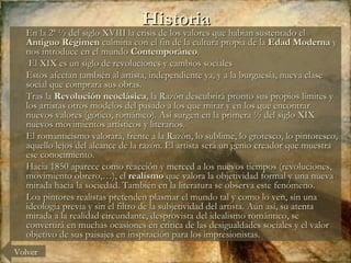 Historia En la 2ª ½ del siglo XVIII la crisis de los valores que habían sustentado el  Antiguo Régimen  culmina con el fin de la cultura propia de la  Edad Moderna  y nos introduce en el mundo  Contemporáneo . El XIX es un siglo de revoluciones y cambios sociales Estos afectan también al artista, independiente ya, y a la burguesía, nueva clase social que comprará sus obras. Tras la  Revolución neoclásica , la Razón descubrirá pronto sus propios límites y los artistas otros modelos del pasado a los que mirar y en los que encontrar nuevos valores (gótico, románico). Así surgen en la primera ½ del siglo XIX nuevos movimientos artísticos y literarios.  El romanticismo valorará, frente a la Razón, lo sublime, lo grotesco, lo pintoresco, aquello lejos del alcance de la razón. El artista será un genio creador que muestra ese conocimiento. Hacia 1850 aparece como reacción y merced a los nuevos tiempos (revoluciones, movimiento obrero,…), el  realismo  que valora la objetividad formal y una nueva mirada hacia la sociedad. También en la literatura se observa este fenómeno.  Loa pintores realistas pretenden plasmar el mundo tal y como lo ven, sin una ideología previa y sin el filtro de la subjetividad del artista. Aún así, su atenta mirada a la realidad circundante, desprovista del idealismo romántico, se convertirá en muchas ocasiones en crítica de las desigualdades sociales y el valor objetivo de sus paisajes en inspiración para los impresionistas.  Volver 