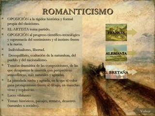 ROMANTICISMO OPOSICIÓN a la rigidez histórica y formal propia del clasicismo. EL ARTISTA toma partido.  OPOSICIÓN al progreso científico-tecnológico y supremacía del sentimiento y el instinto frente a la razón. Individualismo, libertad. Desequilibrio, exaltación de la naturaleza, del pueblo y del nacionalismo. Tensión dramática de las composiciones, de las que desaparece la simetría con perspectivas atmosféricas, más naturales y agitadas. La pincelada suelta y agitada, en la que el color gana protagonismo frente al dibujo, en manchas vivas y explosivas. Luces vibrantes Temas: históricos, paisajes, retratos, desastres (naturales o sociales). Volver FRANCIA ALEMANIA G. BRETAÑA 