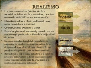 REALISMO Los valores románticos (idealización de la sociedad, de la historia, de la naturaleza,…) se han convertido hacia 1850 en una arte de evasión.  El  realismo  valora la objetividad formal y una nueva mirada hacia la sociedad.  Courbet ,  Millet ,  Daumier  o  Corot   Pretenden plasmar el mundo tal y como lo ven sin una ideología previa y sin el filtro de la subjetividad del artista.  Su atenta mirada a la realidad circundante, se convertirá en muchas ocasiones en crítica de las desigualdades sociales y el valor objetivo de sus paisajes en inspiración para los impresionistas.  Reivindican el papel social del artista y el valor del presente, del progreso y de las tensiones sociales como temática para la obra de arte, frente a la idealización romántica del pasado. Volver COURBET MILLET DAUMIER COROT 