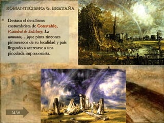 ROMANTICISMO: G. BRETAÑA Destaca el detallismo costumbrista de  Constable,  ( Catedral de Salisbury,  La tormenta,…) que pinta rincones pintorescos de su localidad y país llegando a acercarse a una pincelada impresionista. MÁS 