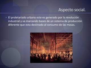 Aspecto social.
 El proletariado urbano este es generado por la revolución
industrial y va marcando bases de un sistema de producción
diferente que esta destinado al consumo de las masas.
 