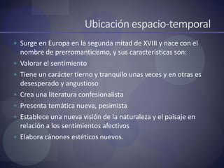 Ubicación espacio-temporal
 Surge en Europa en la segunda mitad de XVIII y nace con el
nombre de prerromanticismo, y sus características son:
 Valorar el sentimiento
 Tiene un carácter tierno y tranquilo unas veces y en otras es
desesperado y angustioso
 Crea una literatura confesionalista
 Presenta temática nueva, pesimista
 Establece una nueva visión de la naturaleza y el paisaje en
relación a los sentimientos afectivos
 Elabora cánones estéticos nuevos.
 