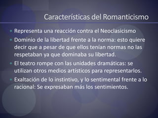 Características del Romanticismo
 Representa una reacción contra el Neoclasicismo
 Dominio de la libertad frente a la norma: esto quiere
decir que a pesar de que ellos tenían normas no las
respetaban ya que dominaba su libertad.
 El teatro rompe con las unidades dramáticas: se
utilizan otros medios artísticos para representarlos.
 Exaltación de lo instintivo, y lo sentimental frente a lo
racional: Se expresaban más los sentimientos.
 