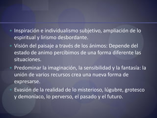  Inspiración e individualismo subjetivo, ampliación de lo
espiritual y lirismo desbordante.
 Visión del paisaje a través de los ánimos: Depende del
estado de animo percibimos de una forma diferente las
situaciones.
 Predominar la imaginación, la sensibilidad y la fantasía: la
unión de varios recursos crea una nueva forma de
expresarse.
 Evasión de la realidad de lo misterioso, lúgubre, grotesco
y demoníaco, lo perverso, el pasado y el futuro.
 