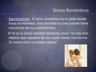 Temas Románticos
 Egocentrismo: El alma romántica no es dada desde
fuera al individuo, sino que éste la crea cuando tiene
conciencia de sus sentimientos.
El Yo es la única realidad existente, pues "no hay más
objetos que aquellos de los cuales tienes conciencia.
Tú mismo eres tu propio objeto“
 
