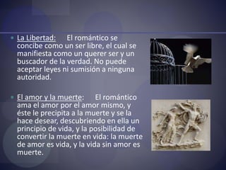  La Libertad: El romántico se
concibe como un ser libre, el cual se
manifiesta como un querer ser y un
buscador de la verdad. No puede
aceptar leyes ni sumisión a ninguna
autoridad.
 El amor y la muerte: El romántico
ama el amor por el amor mismo, y
éste le precipita a la muerte y se la
hace desear, descubriendo en ella un
principio de vida, y la posibilidad de
convertir la muerte en vida: la muerte
de amor es vida, y la vida sin amor es
muerte.
 