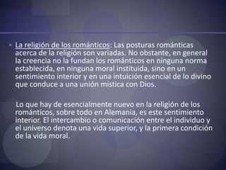  La religión de los románticos: Las posturas románticas
acerca de la religión son variadas. No obstante, en general
la creencia no la fundan los románticos en ninguna norma
establecida, en ninguna moral instituida, sino en un
sentimiento interior y en una intuición esencial de lo divino
que conduce a una unión mística con Dios.
Lo que hay de esencialmente nuevo en la religión de los
románticos, sobre todo en Alemania, es este sentimiento
interior. El intercambio o comunicación entre el individuo y
el universo denota una vida superior, y la primera condición
de la vida moral.
 
