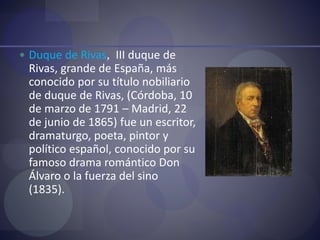  Duque de Rivas, III duque de
Rivas, grande de España, más
conocido por su título nobiliario
de duque de Rivas, (Córdoba, 10
de marzo de 1791 – Madrid, 22
de junio de 1865) fue un escritor,
dramaturgo, poeta, pintor y
político español, conocido por su
famoso drama romántico Don
Álvaro o la fuerza del sino
(1835).
 