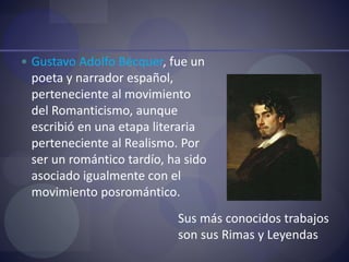  Gustavo Adolfo Bécquer, fue un
poeta y narrador español,
perteneciente al movimiento
del Romanticismo, aunque
escribió en una etapa literaria
perteneciente al Realismo. Por
ser un romántico tardío, ha sido
asociado igualmente con el
movimiento posromántico.
Sus más conocidos trabajos
son sus Rimas y Leyendas
 