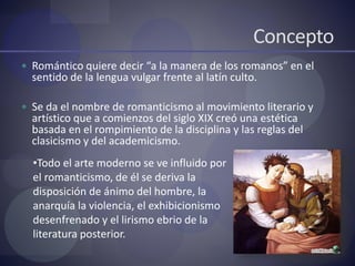 Concepto
 Romántico quiere decir “a la manera de los romanos” en el
sentido de la lengua vulgar frente al latín culto.
 Se da el nombre de romanticismo al movimiento literario y
artístico que a comienzos del siglo XIX creó una estética
basada en el rompimiento de la disciplina y las reglas del
clasicismo y del academicismo.
•Todo el arte moderno se ve influido por
el romanticismo, de él se deriva la
disposición de ánimo del hombre, la
anarquía la violencia, el exhibicionismo
desenfrenado y el lirismo ebrio de la
literatura posterior.
 