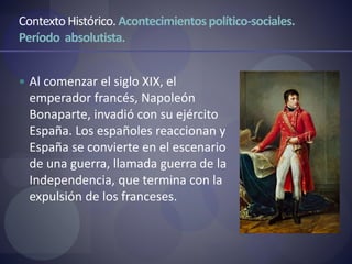 ContextoHistórico. Acontecimientospolítico-sociales.
Período absolutista.
 Al comenzar el siglo XIX, el
emperador francés, Napoleón
Bonaparte, invadió con su ejército
España. Los españoles reaccionan y
España se convierte en el escenario
de una guerra, llamada guerra de la
Independencia, que termina con la
expulsión de los franceses.
 