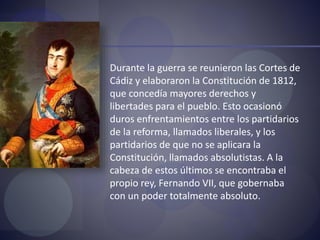  Durante la guerra se reunieron las Cortes de
Cádiz y elaboraron la Constitución de 1812,
que concedía mayores derechos y
libertades para el pueblo. Esto ocasionó
duros enfrentamientos entre los partidarios
de la reforma, llamados liberales, y los
partidarios de que no se aplicara la
Constitución, llamados absolutistas. A la
cabeza de estos últimos se encontraba el
propio rey, Fernando VII, que gobernaba
con un poder totalmente absoluto.
 
