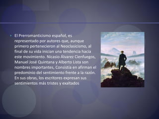  El Prerromanticismo español, es
representado por autores que, aunque
primero pertenecieron al Neoclasicismo, al
final de su vida inician una tendencia hacia
este movimiento. Nicasio Álvarez Cienfuegos,
Manuel José Quintana y Alberto Lista son
nombres importantes, Consistía en afirman el
predominio del sentimiento frente a la razón.
En sus obras, los escritores expresan sus
sentimientos más tristes y exaltados
 