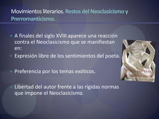 Movimientos literarios. Restos del Neoclasicismoy
Prerromanticismo.
 A finales del siglo XVIII aparece una reacción
contra el Neoclasicismo que se manifiestan
en:
 Expresión libre de los sentimientos del poeta.
 Preferencia por los temas exóticos.
 Libertad del autor frente a las rígidas normas
que impone el Neoclasicismo.
 