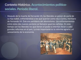 Contexto Histórico. Acontecimientos político-
sociales.Período liberal.
 Después de la muerte de Fernando VII, los liberales se ponen de parte de
su hija Isabel, enfrentándose a los que querían como rey a Carlos, hermano
de Fernando VII. Éste era partidario del absolutismo. Los enfrentamientos
entre estos dos nuevos sectores se llamaron guerras carlistas. En este
tiempo son los liberales los que tienen el poder e intentan llevar a cabo
grandes reformas en el país. La más importante es la reforma agraria y el
saneamiento de la economía.
 