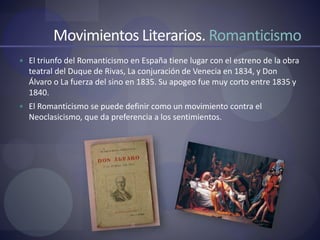Movimientos Literarios. Romanticismo
 El triunfo del Romanticismo en España tiene lugar con el estreno de la obra
teatral del Duque de Rivas, La conjuración de Venecia en 1834, y Don
Álvaro o La fuerza del sino en 1835. Su apogeo fue muy corto entre 1835 y
1840.
 El Romanticismo se puede definir como un movimiento contra el
Neoclasicismo, que da preferencia a los sentimientos.
 