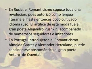 • En Rusia, el Romanticismo supuso toda una
  revolución, pues autorizó como lengua
  literaria el hasta entonces poco cultivado
  idioma ruso. El artífice de esta moda fue el
  gran poeta Alejandro Pushkin, acompañado
  de numerosos seguidores e imitadores.
• En Portugal introdujeron el Romanticismo
  Almeida Garret y Alexander Herculano; puede
  considerarse posromántico al gran poeta
  Antero de Quental.
 