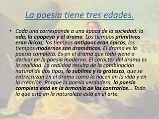 La poesía tiene tres edades.
• Cada una corresponde a una época de la sociedad: la
  oda, la epopeya y el drama. Los tiempos primitivos
  eran líricos, los tiempos antiguos eran épicos, los
  tiempos modernos son dramáticos. El drama es la
  poesía completa. Es en el drama que todo viene a
  derivar en la poesía moderna. El carácter del drama es
  la realidad. La realidad resulta de la combinación
  natural de dos tipos, lo sublime y lo grotesco, que se
  entrecruzan en el drama como lo hacen en la vida y en
  la creación. Porque la poesía verdadera, la poesía
  completa está en la armonía de los contrarios... Todo
  lo que está en la naturaleza está en el arte.
 