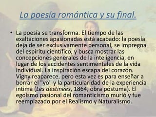 La poesía romántica y su final.
• La poesía se transforma. El tiempo de las
  exaltaciones apasionadas está acabado: la poesía
  deja de ser exclusivamente personal, se impregna
  del espíritu científico, y busca mostrar las
  concepciones generales de la inteligencia, en
  lugar de los accidentes sentimentales de la vida
  individual. La inspiración escapa del corazón.
  Vigny reaparece, pero esta vez es para enseñar a
  borrar el "yo" y la particularidad de la experiencia
  intima (Les destinées, 1864, obra póstuma). El
  egoísmo pasional del romanticismo murió y fue
  reemplazado por el Realismo y Naturalismo.
 