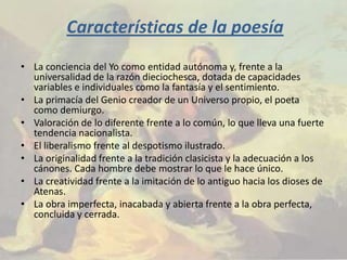 Características de la poesía
• La conciencia del Yo como entidad autónoma y, frente a la
  universalidad de la razón dieciochesca, dotada de capacidades
  variables e individuales como la fantasía y el sentimiento.
• La primacía del Genio creador de un Universo propio, el poeta
  como demiurgo.
• Valoración de lo diferente frente a lo común, lo que lleva una fuerte
  tendencia nacionalista.
• El liberalismo frente al despotismo ilustrado.
• La originalidad frente a la tradición clasicista y la adecuación a los
  cánones. Cada hombre debe mostrar lo que le hace único.
• La creatividad frente a la imitación de lo antiguo hacia los dioses de
  Atenas.
• La obra imperfecta, inacabada y abierta frente a la obra perfecta,
  concluida y cerrada.
 
