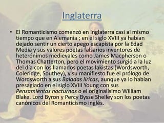 Inglaterra
• El Romanticismo comenzó en Inglaterra casi al mismo
  tiempo que en Alemania ; en el siglo XVIII ya habían
  dejado sentir un cierto apego escapista por la Edad
  Media y sus valores poetas falsarios inventores de
  heterónimos medievales como James Macpherson o
  Thomas Chatterton, pero el movimiento surgió a la luz
  del día con los llamados poetas lakistas (Wordsworth,
  Coleridge, Southey), y su manifiesto fue el prólogo de
  Wordsworth a sus Baladas líricas, aunque ya lo habían
  presagiado en el siglo XVIII Young con sus
  Pensamientos nocturnos o el originalísimo William
  Blake. Lord Byron y Percy Bysse Shelley son los poetas
  canónicos del Romanticismo inglés.
 