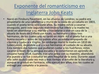 Exponente del romanticismo en
            Inglaterra John Keats
• Nació en Finsbury Pavement, en las afueras de Londres; su padre era
  propietario de una caballeriza y murió de la caída de un caballo en 1803,
  cuando el poeta tenía sólo siete años. Su madre volvió a casarse
  enseguida, pero este segundo matrimonio fue infeliz y la madre no
  tardó en abandonar a su marido y trasladarse a vivir en casa de la
  abuela de Keats en Enfield con Keats, su hermana y otros tres
  hermanos, de los cuales uno no tardó en morir. Allí el poeta fue a una
  buena escuela y antes de los quince años ya estaba empapado de
  clásicos y traducía a Virgilio. Sin embargo murió la madre en 1810 de
  tuberculosis, dejándole a él y a sus hermanos al cuidado de su abuela.
  Esta nombró dos tutores que pudieran cuidar a los huérfanos; estos
  sacaron a Keats de su antigua escuela y lo convirtieron en aprendiz de
  cirujano hasta 1814, cuando, tras una pelea con su maestro, abandonó
  ese puesto y se fue a estudiar en otro hospital de la zona. Durante aquel
  año John dedicó cada vez más y más tiempo al estudio de la literatura y,
  aunque se graduó en Farmacia, sólo ejerció dos años, tras los cuales se
  entregó por completo a la poesía.
 