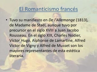 El Romanticismo francés
• Tuvo su manifiesto en De l'Allemange (1813),
  de Madame de Staël, aunque tuvo por
  precursor en el siglo XVIII a Juan Jacobo
  Rousseau. En el siglo XIX, Charles Nodier,
  Víctor Hugo, Alphonse de Lamartine, Alfred
  Victor de Vigny y Alfred de Musset son los
  mayores representantes de esta estética
  literaria.
 