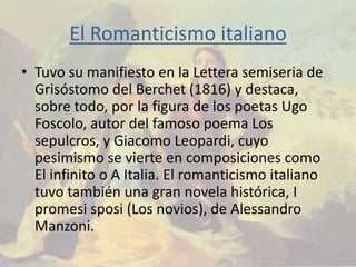 El Romanticismo italiano
• Tuvo su manifiesto en la Lettera semiseria de
  Grisóstomo del Berchet (1816) y destaca,
  sobre todo, por la figura de los poetas Ugo
  Foscolo, autor del famoso poema Los
  sepulcros, y Giacomo Leopardi, cuyo
  pesimismo se vierte en composiciones como
  El infinito o A Italia. El romanticismo italiano
  tuvo también una gran novela histórica, I
  promesi sposi (Los novios), de Alessandro
  Manzoni.
 