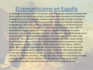 El romanticismo en España
•   La ideología romántica entró muy pronto, pero el lenguaje romántico propiamente
    dicho tardó en ser asimilado, porque se asociaba estrechamente con contenidos
    ideológicos que se consideraban emparentados con el Siglo de Oro y la propia
    tradición absolutista española. Pero cuando los románticos liberales españoles,
    emigrados por vicisitudes políticas, entraron en contacto con el Romanticismo
    europeo, trajeron ya ese lenguaje a la muerte del rey Fernando VIIen 1833. El
    romanticismo llega a España con retraso con respecto al resto de los países
    europeos, y no es particularmente fecundo. Su desarrollo está condicionado por la
    situación política marcada por el absolutismo de Fernando VII. El erudito José
    Joaquín de Mora, exiliado en Francia, envió a los Bochl de Faber (véase Fernán
    Caballero), entonces en Cádiz los primeros romances protorrománticos, y más
    tarde, durante su exilio en Londres (1823), junto con Alcalá Galiano y Blanco
    White, fue uno de los impulsores del romanticismo español. Tras la muerte del
    monarca y el regreso de los exiliados se señala el año de 1834 como fecha del
    triunfo del romanticismo en España. Se estrenan entonces La conjuración de
    Venecia, de Martínez de la Rosa, Macías de Larra y se publican las Poesías de Salas
    y Quiroga. Algunos críticos señalan el fin del auge romántico en las letras
    españolas hacia 1844, año del estreno del Don Juan Tenorio de Zorrilla.
•
 