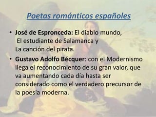 Poetas románticos españoles
• José de Espronceda: El diablo mundo,
   El estudiante de Salamanca y
  La canción del pirata.
• Gustavo Adolfo Bécquer: con el Modernismo
  llega el reconocimiento de su gran valor, que
  va aumentando cada día hasta ser
  considerado como el verdadero precursor de
  la poesía moderna.
 
