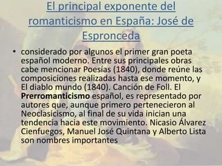 El principal exponente del
    romanticismo en España: José de
               Espronceda
• considerado por algunos el primer gran poeta
  español moderno. Entre sus principales obras
  cabe mencionar Poesías (1840), donde reúne las
  composiciones realizadas hasta ese momento, y
  El diablo mundo (1840). Canción de Foll. El
  Prerromanticismo español, es representado por
  autores que, aunque primero pertenecieron al
  Neoclasicismo, al final de su vida inician una
  tendencia hacia este movimiento. Nicasio Álvarez
  Cienfuegos, Manuel José Quintana y Alberto Lista
  son nombres importantes
 