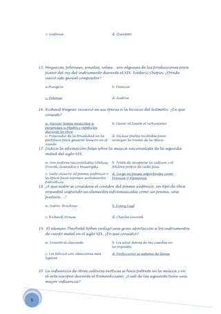 c. Sinfonía                              d. Quinteto




    15. Mazurcas, polonesa, sonatas, valses… son algunas de las producciones para
       piano del rey del instrumento durante el XIX: Fréderic Chopin. ¿Dónde
       nació este genial compositor?

       a.Hungría                                b. Francia


       c. Polonia                               d. Austria


    16. Richard Wagner recurrió en sus óperas a la técnica del leitmotiv. ¿En qué
       consiste?

       a. Asociar temas musicales a             b. Llevar al límite el virtuosismo
       personajes u objetos y repetirlos
       durante la obra
       c. Prescindir de la tonalidad en la      d. Incluir partes recitadas para
       partitura para generar tensión en el     avanzar la trama de la ópera
       oyente
    17. Indica la afirmación falsa sobre la música nacionalista de la segunda
       mitad del siglo XIX.

       a. Son autores nacionalistas Sibelius,   b. Trata de recuperar la cultura y el
       Dvorák, Granados o Mussorgsky.           folclore propio de cada país.

       c. Suele recurrir al poema sinfónico o   d. Surge en países importantes como
       la ópera para expresar sentimientos      Francia o Alemania.
       patrióticos.
    18. ¿A qué autor se considera el creador del poema sinfónico, un tipo de obra
       orquestal inspirado en elementos extramusicales como un poema, una
       pintura….?

       a. Anton Bruckner                        b. Franz Liszt


       c. Richard Strauss                       d. Charles Gounod


    19. El alemán Theobald Böhm realizó una gran aportación a los instrumentos
       de viento metal en el siglo XIX. ¿En qué consistió?

       a. Inventó el clarinete.                 b. Los situó detrás de las cuerdas en
                                                la orquesta.

       c. Los fabricó con aleaciones más        d. Perfeccionó su sistema de llaves.
       ligeras.



    20. La influencia de otras culturas exóticas se hace patente en la música y en
       el arte europeo durante el Romanticismo. ¿Cuál de las siguiente tiene una
       mayor influencia?




5
 