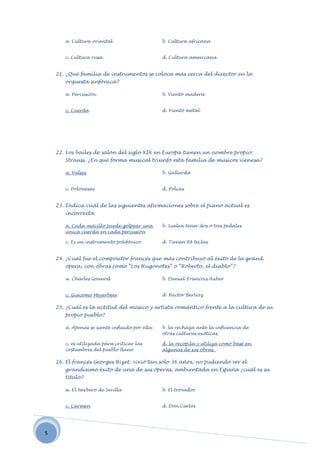 a. Cultura oriental                     b. Cultura africana


       c. Cultura rusa.                        d. Cultura americana


    21. ¿Qué familia de instrumentos se coloca más cerca del director en la
       orquesta sinfónica?

       a. Percusión.                           b. Viento madera


       c. Cuerda                               d. Viento metal




    22. Los bailes de salón del siglo XIX en Europa tienen un nombre propio:
       Strauss. ¿En qué forma musical triunfó esta familia de músicos vienesa?

       a. Valses                               b. Gallarda


       c. Polonesas                            d. Polcas


    23. Indica cuál de las siguientes afirmaciones sobre el piano actual es
       incorrecta

       a. Cada macillo puede golpear una       b. Suelen tener dos o tres pedales
       única cuerda en cada percusión

       c. Es un instrumento polifónico         d. Tienen 88 teclas


    24. ¿Cuál fue el compositor francés que más contribuyó al éxito de la grand
       opera, con obras como “Los Hugonotes” o “Roberto, el diablo”?

       a. Charles Gounod                       b. Daniel-Francois Auber


       c. Giacomo Meyerbeer                    d. Hector Berlioz

    25. ¿Cuál es la actitud del músico y artista romántico frente a la cultura de su
       propio pueblo?

       a. Apenas se siente influido por ella   b. la rechaza ante la influencia de
                                               otras culturas exóticas.

       c. es utilizada para criticar las       d. la recopila y utiliza como base en
       costumbres del pueblo llano             algunas de sus obras.

    26. El francés Georges Bizet, vivió tan solo 36 años, no pudiendo ver el
       grandísimo éxito de una de sus óperas, ambientada en España ¿cuál es su
       título?

       a. El barbero de Sevilla                b. El trovador


       c. Carmen                               d. Don Carlos




5
 