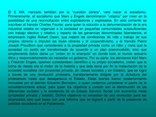 El S XIX, marcado también por la “cuestión obrera”, verá nacer al socialismo.
Primeramente, al socialismo que Marx y Engels denominaron “utópico” por creer en la
posibilidad de una reconciliación entre explotadores y explotados. En esta corriente se
inscriben el francés Charles Fourier, para quien la solución a la dehumanización de la era
industrial estaba en organizar a la sociedad en pequeñas comunidades autosuficientes
con trabajo electivo y rotativo y reparto de las ganancias denominadas falansterios; el
empresario inglés Robert Owen, que mejoró las condiciones de vida y trabajo de sus
propios obreros e impulsó las leyes obreras y el cooperativismo, y el francés Pierre
Joseph Proudhon que consideraba a la propiedad privada como un robo y creía que la
sociedad no podía ser transformada de acuerdo a un plan preconcebido, sino que
simplemente debía darse un “orden en la anarquía” en donde todo el mundo actuaría
ética y responsablemente sin necesitar un gobierno. Por su parte, los alemanes Karl Marx
y Friedrich Engels, quienes consideraban científico a su propio socialismo, creían que la
lucha de clases era el motor de la historia y que ésta tenía por fin la instauración de la
sociedad socialista (sin propiedad privada, sin clases sociales y sin Estado), que se logra
a través de una revolución proletaria, transitoriamente dirigida por la dictadura del
proletariado hasta que desaparezca el Estado. Estas teorías fueron posteriormente
revisadas por el alemán Eduardo Bernstein, a quien podemos considerar el padre de la
socialdemocracia actual, para quien los objetivos a cumplir son la disminución de las
diferencias sociales y la existencia de un Estado Servicio Social con economía mixta
(propiedad privada y estatal). Dichos objetivos no necesitan de una revolución para ser
alcanzados sino que basta con una reforma que se logrará a partir de la presencia de
partidos socialistas en el Parlamento.
 