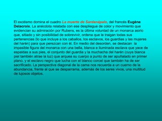 El exotismo domina el cuadro La muerte de Sardanápalo, del francés Eugène
Delacroix. La anécdota relatada con ese despliegue de color y movimiento que
evidencian su admiración por Rubens, es la última voluntad de un monarca asirio
que, sitiado y sin posibilidad de sobrevivir, ordena que le traigan todas sus
pertenencias (lo que incluye a los caballos, los esclavos, los guardias y las mujeres
del harén) para que perezcan con él. En medio del desorden, se destacan la
impasible figura del monarca con una bella, blanca e iluminada esclava que yace de
espaldas a sus pies, el conjunto del guardia y la muchacha del harén (cuya blanca
piel también atrae la luz) que arquea su cuerpo a punto de ser apuñalado en primer
plano, y el esclavo negro que lucha con el blanco corcel que también ha de ser
sacrificado. La perspectiva diagonal de la cama nos recuerda a un cuerno de la
abundancia, frente al que se desparrama, además de los seres vivos, una multitud
de lujosos objetos.
 