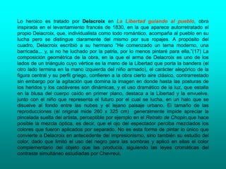 Lo heroico es tratado por Delacroix en La Libertad guiando al pueblo, obra
inspirada en el levantamiento francés de 1830, en la que aparece autorretratado el
propio Delacroix, que, individualista como todo romántico, acompaña al pueblo en su
lucha pero se distingue claramente del mismo por sus ropajes. A propósito del
cuadro, Delacroix escribió a su hermano “He comenzado un tema moderno, una
barricada... y, si no he luchado por la patria, por lo menos pintaré para ella.”(17) La
composición geométrica de la obra, en la que el arma de Delacroix es uno de los
lados de un triángulo cuyo vértice es la mano de la Libertad que porta la bandera (el
otro lado termina en la mano izquierda del niño armado), el carácter alegórico de la
figura central y su perfil griego, confieren a la obra cierto aire clásico, contrarrestado
sin embargo por la agitación que domina la imagen en donde hasta las posturas de
los heridos y los cadáveres son dinámicas, y el uso dramático de la luz, que estalla
en la blusa del cuerpo caído en primer plano, destaca a la Libertad y la envuelve,
junto con el niño que representa el futuro por el cual se lucha, en un halo que se
disuelve al fondo entre las nubes y el lejano paisaje urbano. El tamaño de las
reproducciones (el original mide 260 x 325 cm) generalmente impide apreciar la
pincelada suelta del artista, perceptible por ejemplo en el Retrato de Chopin,que hace
posible la mezcla óptica, es decir, que el ojo del espectador perciba mezclados los
colores que fueron aplicados por separado. No es esta forma de pintar lo único que
convierte a Delacroix en antecedente del impresionismo, sino también su estudio del
color, dado que limitó el uso del negro para las sombras y aplicó en ellas el color
complementario del objeto que las producía, siguiendo las leyes cromáticas del
contraste simultáneo estudiadas por Chevreul.
 