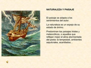 NATURALEZA Y PAISAJE


El paisaje se adapta a los
sentimientos del autor.
La naturaleza es un espejo de su
estado de ánimo.
Predominan los paisajes tristes y
melancólicos, o aquellos que
reflejan mejor el alma atormentada
del poeta: la tempestad, ambientes
sepulcrales, acantilados…
 